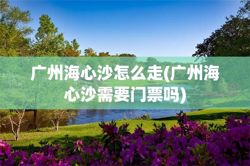 广州海心沙怎么走(广州海心沙需要门票吗)