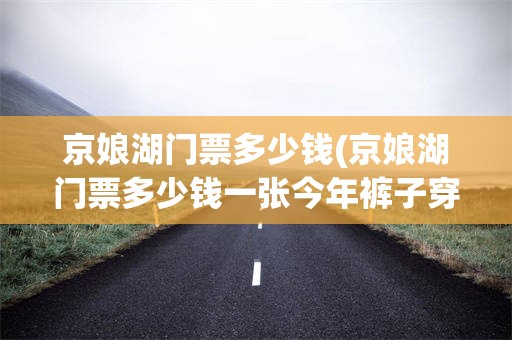 京娘湖门票多少钱(京娘湖门票多少钱一张今年裤子穿多少钱一次)