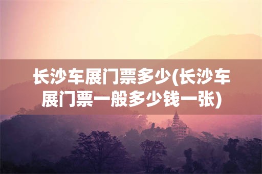 长沙车展门票多少(长沙车展门票一般多少钱一张)