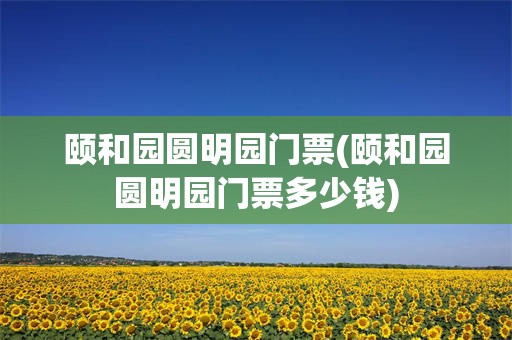 颐和园圆明园门票(颐和园圆明园门票多少钱)