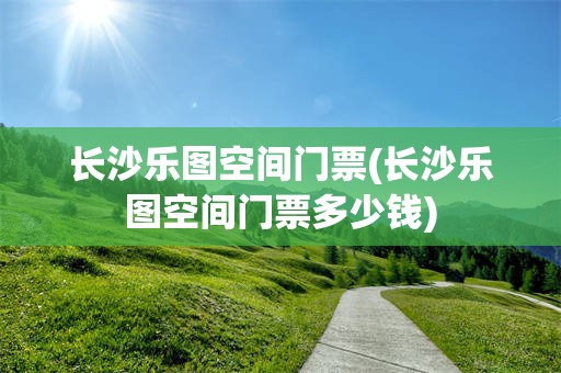 长沙乐图空间门票(长沙乐图空间门票多少钱)