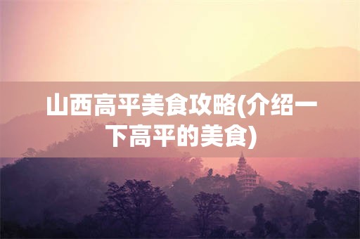 山西高平美食攻略(介绍一下高平的美食)
