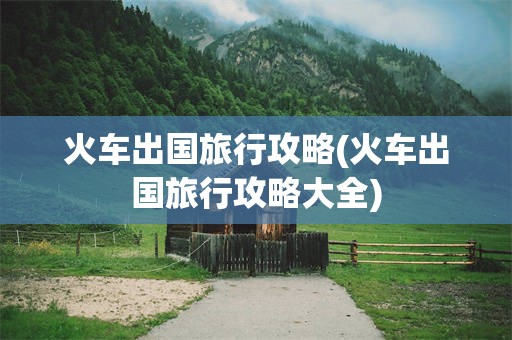 火车出国旅行攻略(火车出国旅行攻略大全)