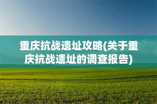 重庆抗战遗址攻略(关于重庆抗战遗址的调查报告)
