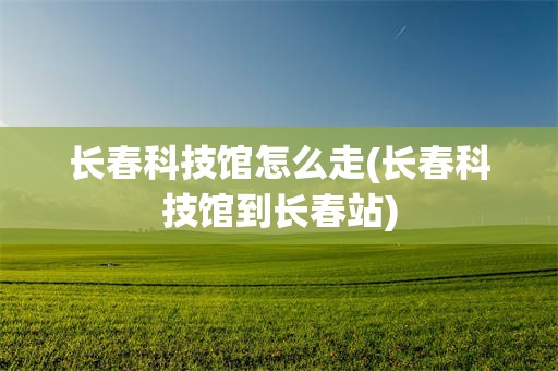 长春科技馆怎么走(长春科技馆到长春站)