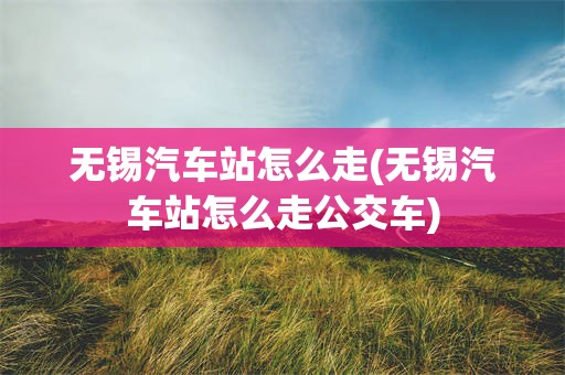 无锡汽车站怎么走(无锡汽车站怎么走公交车)