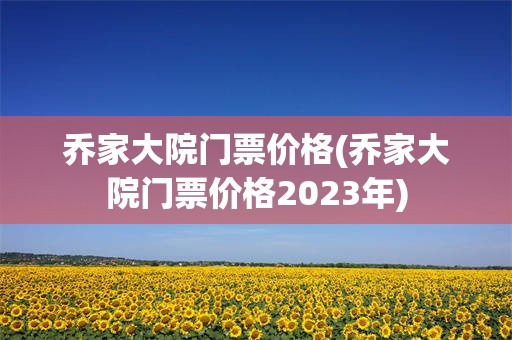 乔家大院门票价格(乔家大院门票价格2023年)