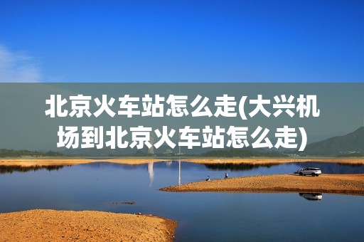 北京火车站怎么走(大兴机场到北京火车站怎么走)