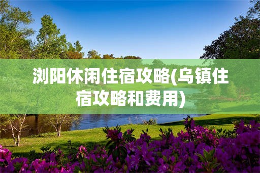 浏阳休闲住宿攻略(乌镇住宿攻略和费用)