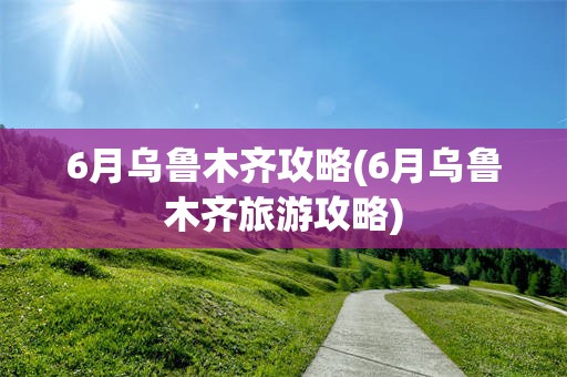 6月乌鲁木齐攻略(6月乌鲁木齐旅游攻略)