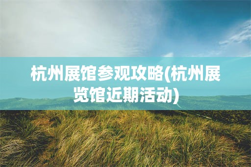 杭州展馆参观攻略(杭州展览馆近期活动)