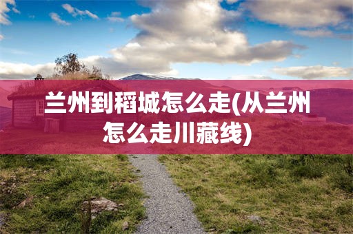 兰州到稻城怎么走(从兰州怎么走川藏线)