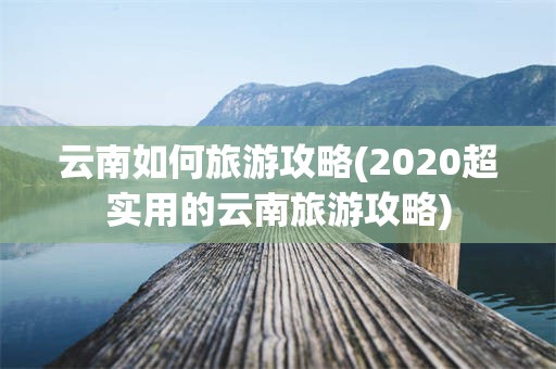 云南如何旅游攻略(2020超实用的云南旅游攻略)