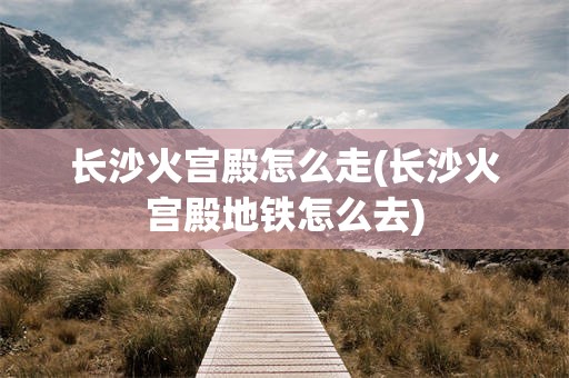 长沙火宫殿怎么走(长沙火宫殿地铁怎么去)