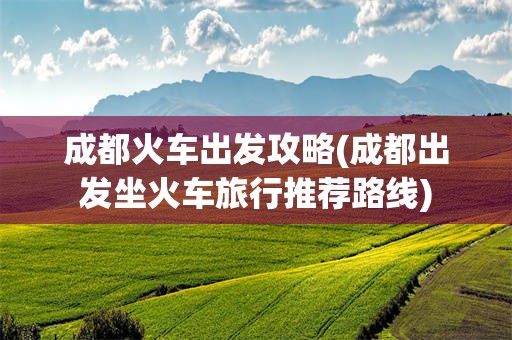 成都火车出发攻略(成都出发坐火车旅行推荐路线)