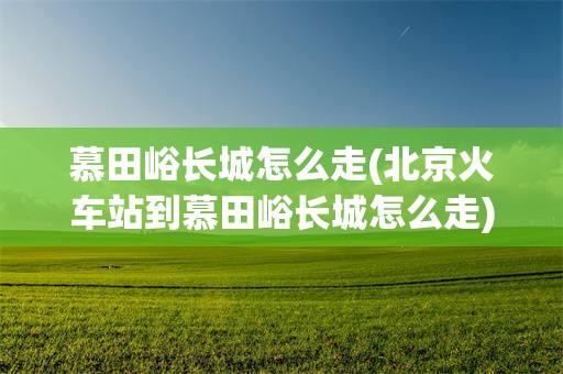 慕田峪长城怎么走(北京火车站到慕田峪长城怎么走)