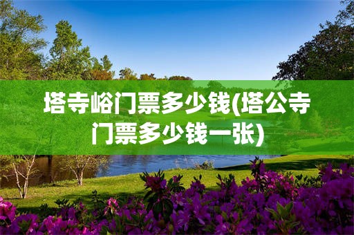 塔寺峪门票多少钱(塔公寺门票多少钱一张)