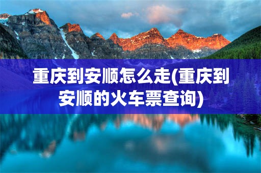 重庆到安顺怎么走(重庆到安顺的火车票查询)