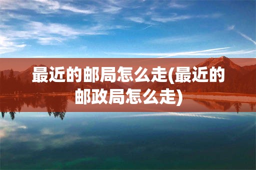 最近的邮局怎么走(最近的邮政局怎么走)