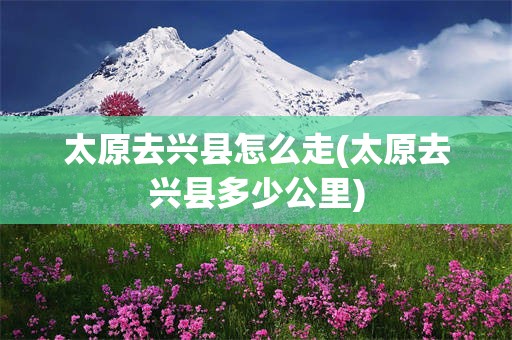 太原去兴县怎么走(太原去兴县多少公里)