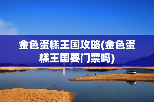 金色蛋糕王国攻略(金色蛋糕王国要门票吗)