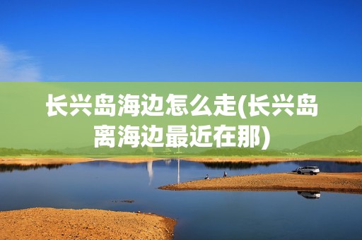 长兴岛海边怎么走(长兴岛离海边最近在那)