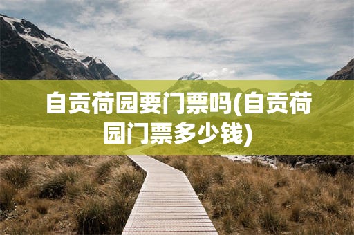 自贡荷园要门票吗(自贡荷园门票多少钱)
