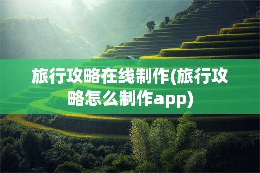 旅行攻略在线制作(旅行攻略怎么制作app)