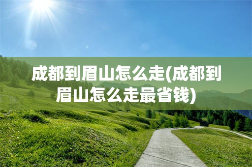 成都到眉山怎么走(成都到眉山怎么走最省钱)