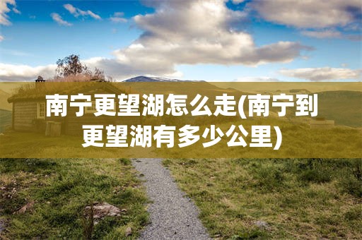 南宁更望湖怎么走(南宁到更望湖有多少公里)