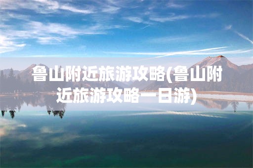 鲁山附近旅游攻略(鲁山附近旅游攻略一日游)