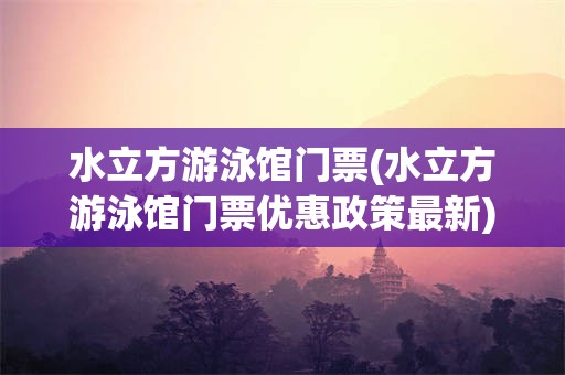 水立方游泳馆门票(水立方游泳馆门票优惠政策最新)