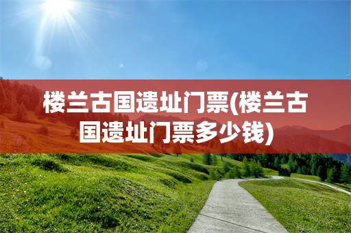 楼兰古国遗址门票(楼兰古国遗址门票多少钱)