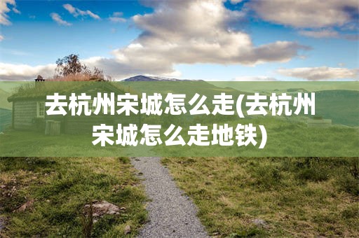 去杭州宋城怎么走(去杭州宋城怎么走地铁)