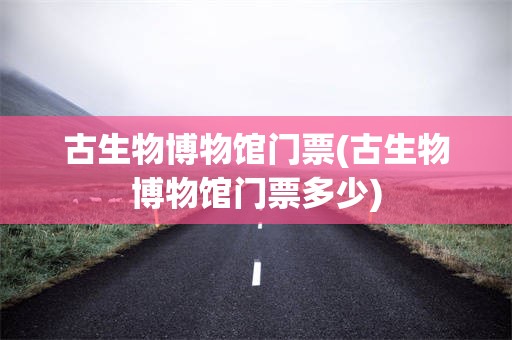 古生物博物馆门票(古生物博物馆门票多少)