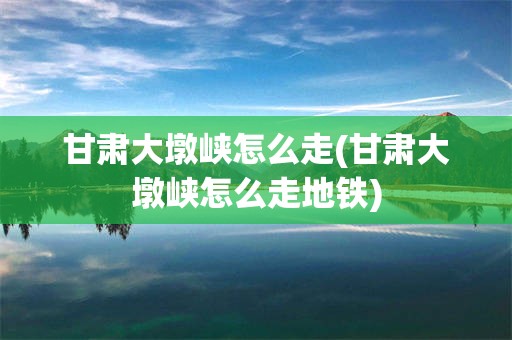 甘肃大墩峡怎么走(甘肃大墩峡怎么走地铁)