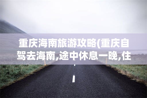 重庆海南旅游攻略(重庆自驾去海南,途中休息一晚,住在什么地方好?)