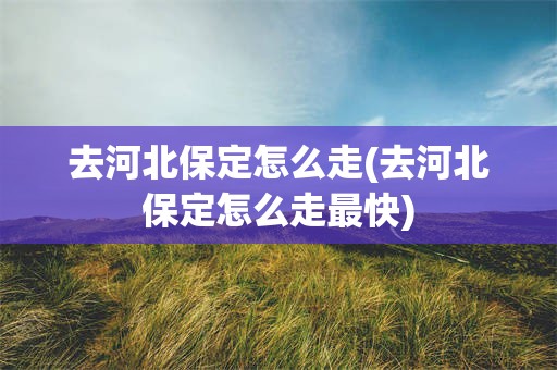 去河北保定怎么走(去河北保定怎么走最快)