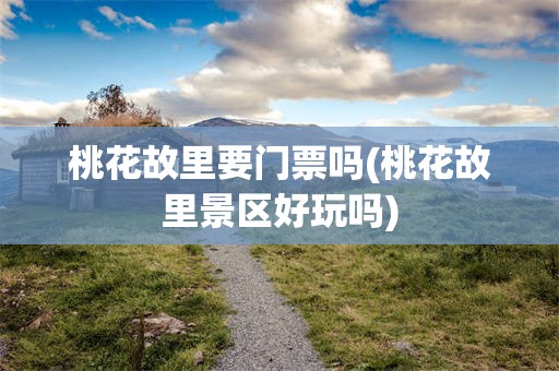 桃花故里要门票吗(桃花故里景区好玩吗)