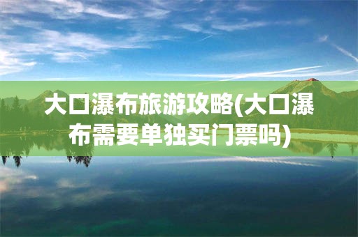 大口瀑布旅游攻略(大口瀑布需要单独买门票吗)