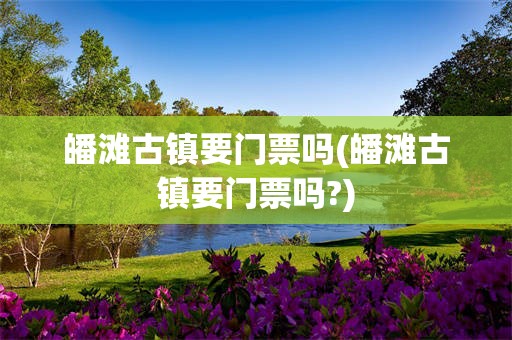 皤滩古镇要门票吗(皤滩古镇要门票吗?)