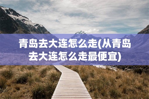 青岛去大连怎么走(从青岛去大连怎么走最便宜)