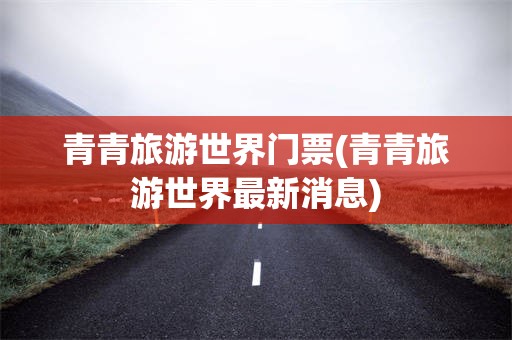 青青旅游世界门票(青青旅游世界最新消息)