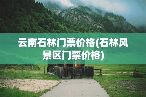 云南石林门票价格(石林风景区门票价格)