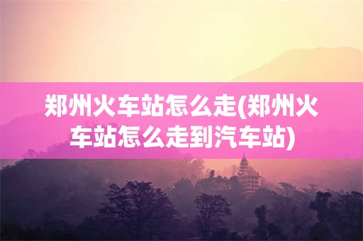 郑州火车站怎么走(郑州火车站怎么走到汽车站)