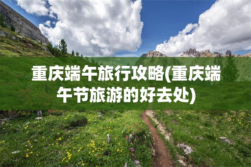 重庆端午旅行攻略(重庆端午节旅游的好去处)