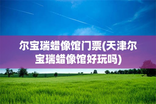 尔宝瑞蜡像馆门票(天津尔宝瑞蜡像馆好玩吗)