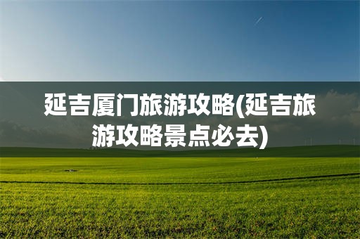 延吉厦门旅游攻略(延吉旅游攻略景点必去)