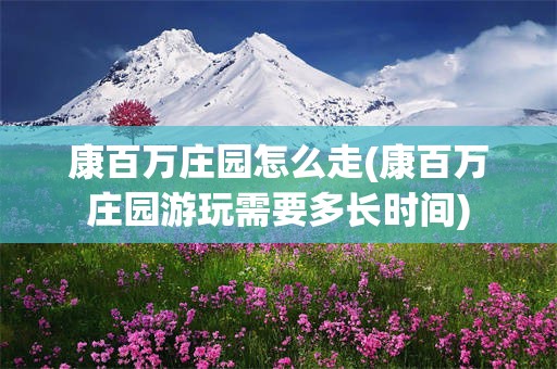 康百万庄园怎么走(康百万庄园游玩需要多长时间)