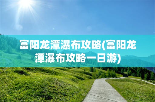 富阳龙潭瀑布攻略(富阳龙潭瀑布攻略一日游)